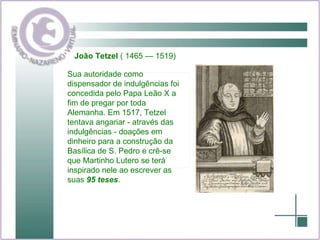 Sua autoridade como dispensador de indulgências foi concedida pelo Papa Leão X a fim de pregar por toda Alemanha. Em 1517, Tetzel tentava angariar - através das indulgências - doações em dinheiro para a construção da Basílica de S. Pedro e crê-se que Martinho Lutero se terá inspirado nele ao escrever as suas  95 teses .  João Tetzel  ( 1465 — 1519)  