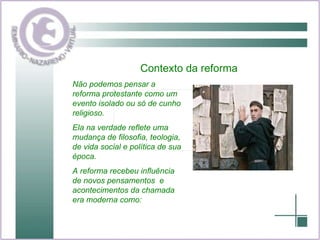 Contexto da reforma Não podemos pensar a reforma protestante como um evento isolado ou só de cunho religioso. Ela na verdade reflete uma mudança de filosofia, teologia, de vida social e política de sua época. A reforma recebeu influência de novos pensamentos  e acontecimentos da chamada era moderna como: 