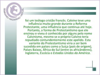 foi um teólogo cristão francês. Calvino teve uma influência muito grande durante a Reforma Protestante, uma influência que continua até hoje. Portanto, a forma de Protestantismo que ele ensinou e viveu é conhecido por alguns pelo nome Calvinismo, mesmo se o próprio Calvino teria repudiado contundentemente este apelido. Esta variante do Protestantismo viria a ser bem sucedida em países como a Suíça (país de origem), Países Baixos, África do Sul (entre os africânderes), Inglaterra, Escócia e  Estados Unidos da América . 