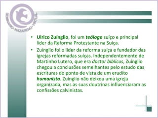 Ulrico Zuínglio , foi um  teólogo  suíço e principal líder da Reforma Protestante na Suíça. Zuínglio foi o líder da reforma suíça e fundador das igrejas reformadas suíças. Independentemente de Martinho Lutero, que era  doctor biblicus , Zuínglio chegou a conclusões semelhantes pelo estudo das escrituras do ponto de vista de um erudito  humanista . Zuínglio não deixou uma igreja organizada, mas as suas doutrinas influenciaram as confissões calvinistas. 