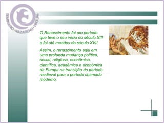O Renascimento foi um período que teve o seu inicio no século XIII e foi até meados do século XVII. Assim, o renascimento agiu em uma profunda mudança política, social, religiosa, econômica, científica, acadêmica e econômica da Europa na transição do período medieval para o período chamado moderno. 