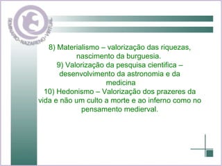 8) Materialismo – valorização das riquezas, nascimento da burguesia.  9) Valorização da pesquisa cientifica – desenvolvimento da astronomia e da medicina 10) Hedonismo – Valorização dos prazeres da vida e não um culto a morte e ao inferno como no pensamento medierval. 
