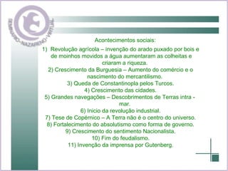 Acontecimentos sociais: Revolução agrícola – invenção do arado puxado por bois e de moinhos movidos a água aumentaram as colheitas e criaram a riqueza. 2) Crescimento da Burguesia – Aumento do comércio e o nascimento do mercantilismo. 3) Queda de Constantinopla pelos Turcos. 4) Crescimento das cidades. 5) Grandes navegações – Descobrimentos de Terras intra -  mar. 6) Inicio da revolução industrial. 7) Tese de Copérnico – A Terra não é o centro do universo. 8) Fortalecimento do absolutismo como forma de governo. 9) Crescimento do sentimento Nacionalista. 10) Fim do feudalismo. 11) Invenção da imprensa por Gutenberg. 