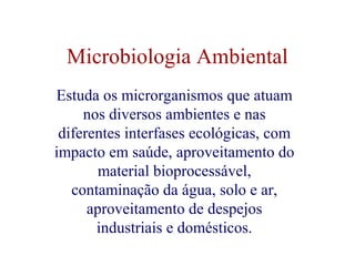 Microbiologia Ambiental 
Estuda os microrganismos que atuam 
nos diversos ambientes e nas 
diferentes interfases ecológicas, com 
impacto em saúde, aproveitamento do 
material bioprocessável, 
contaminação da água, solo e ar, 
aproveitamento de despejos 
industriais e domésticos. 
 