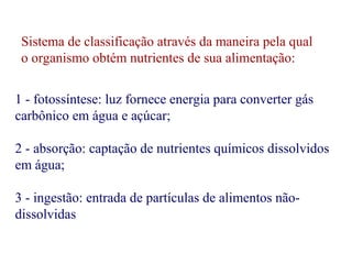 Sistema de classificação através da maneira pela qual 
o organismo obtém nutrientes de sua alimentação: 
1 - fotossíntese: luz fornece energia para converter gás 
carbônico em água e açúcar; 
2 - absorção: captação de nutrientes químicos dissolvidos 
em água; 
3 - ingestão: entrada de partículas de alimentos não-dissolvidas 
 