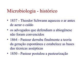 Microbiologia - histórico 
• 1837 - Theodor Schwann aqueceu o ar antes 
de aerar o caldo 
• os advogados que defendiam a abiogênese 
não foram convencidos 
• 1864 - Pasteur derruba finalmente a teoria 
da geração espontânea e estabelece as bases 
das técnicas assépticas 
• 1850 - Pasteur postulou a pasteurização 
 