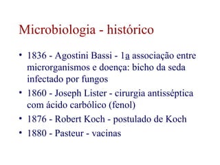 Microbiologia - histórico 
• 1836 - Agostini Bassi - 1a associação entre 
microrganismos e doença: bicho da seda 
infectado por fungos 
• 1860 - Joseph Lister - cirurgia antisséptica 
com ácido carbólico (fenol) 
• 1876 - Robert Koch - postulado de Koch 
• 1880 - Pasteur - vacinas 
 