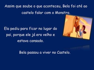 Assim que soube o que aconteceu, Bela foi até ao castelo falar com o Monstro.Ela pediu para ficar no lugar do pai, porque ele já era velho e estava cansado.Bela passou a viver no Castelo.