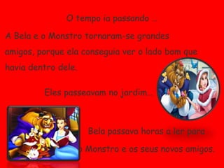 O tempo ia passando …A Bela e o Monstro tornaram-se grandes amigos, porque ela conseguia ver o lado bom que havia dentro dele.Eles passeavam no jardim…Bela passava horas a ler para o Monstro e os seus novos amigos.