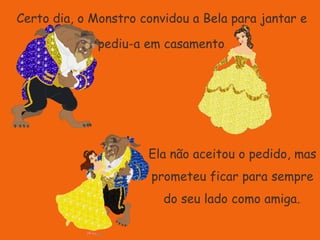 Certo dia, o Monstro convidou a Bela para jantar e pediu-a em casamento.Ela não aceitou o pedido, mas prometeu ficar para sempre do seu lado como amiga..