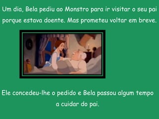 Um dia, Bela pediu ao Monstro para ir visitar o seu pai porque estava doente. Mas prometeu voltar em breve.Ele concedeu-lhe o pedido e Bela passou algum tempo a cuidar do pai.