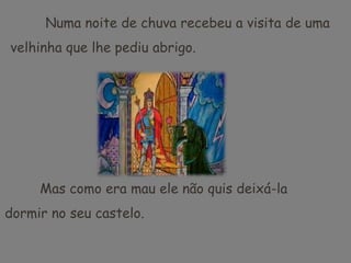 	Numa noite de chuva recebeu a visita de uma velhinha que lhe pediu abrigo.	Mas como era mau ele não quis deixá-la dormir no seu castelo.