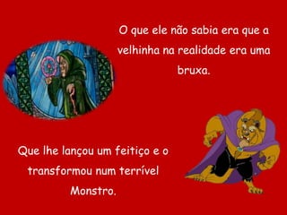 O que ele não sabia era que a velhinha na realidade era uma bruxa.Que lhe lançou um feitiço e o transformou num terrível Monstro.
