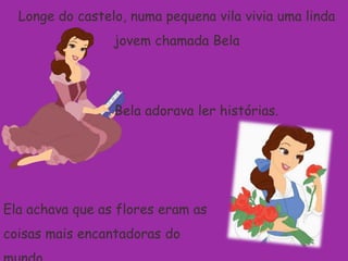 Longe do castelo, numa pequena vila vivia uma linda jovem chamada BelaBela adorava ler histórias.Ela achava que as flores eram as coisas mais encantadoras do mundo.