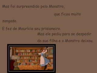 Mas foi surpreendido pelo Monstro, 				   que ficou muito zangado.E fez de Maurício seu prisioneiro.Mas ele pediu para se despedir da sua filha e o Monstro deixou.