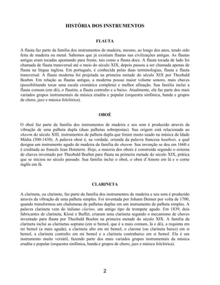 2
HISTÓRIA DOS INSTRUMENTOS
FLAUTA
A flauta faz parte da família dos instrumentos de madeira, mesmo, ao longo dos anos, tendo sido
feita de madeira ou metal. Sabemos que já existiam flautas nas civilizações antigas. As flautas
antigas eram tocadas apontando para frente, tais como a flauta doce. A flauta tocada de lado foi
chamada de flauta transversal até o meio do século XIX, depois passou a ser chamada apenas de
flauta na língua inglesa. Em português, é conhecida pelas duas terminologias, flauta e flauta
transversal. A flauta moderna foi projetada na primeira metade do século XIX por Theobald
Boehm. Em relação as flautas antigas, a moderna possui maior volume sonoro, mais chaves
(possibilitando tocar uma escala cromática completa) e melhor afinação. Sua família inclui a
flauta comum (em dó), o flautim, a flauta contralto e a baixo. Atualmente, ela faz parte dos mais
variados grupos instrumentais da música erudita e popular (orquestra sinfônica, banda e grupos
de choro, jazz e música folclórica).
OBOÉ
O oboé faz parte da família dos instrumentos de madeira e seu som é produzido através da
vibração de uma palheta dupla (duas palhetas sobrepostas). Sua origem está relacionada ao
shawm do século XIII, instrumentos de palheta dupla que foram muito usado na música da Idade
Média (500-1430). A palavra oboé é, na verdade, oriunda da palavra francesa hautbois, a qual
designa um instrumento agudo de madeira da família do shawm. Sua invenção se deu em 1660 e
é creditada ao francês Jean Hoteterre. Hoje, a maioria dos oboés é construída segundo o sistema
de chaves inventado por Theobald Boehm para flauta na primeira metade do século XIX, prática
que se iniciou no século passado. Sua família inclui o oboé, o oboé d’Amore em lá e o corne
inglês em fá.
CLARINETA
A clarineta, ou clarinete, faz parte da família dos instrumentos de madeira e seu som é produzido
através da vibração de uma palheta simples. Foi inventada por Johann Denner por volta de 1700,
quando transformou um chalumeau de palhetas duplas em um instrumento de palheta simples. A
palavra clarineta vem do italiano clarino, um antigo tipo de trompete agudo. Em 1839, dois
fabricantes de clarineta, Klosé e Buffet, criaram uma clarineta segundo o mecanismo de chaves
inventado para flauta por Theobald Boehm na primeira metade do século XIX. A família da
clarineta inclui as clarinetas soprano (em si bemol, que é a mais comum, lá e dó), a requinta em
mi bemol (a mais aguda), a clarineta alto em mi bemol, o clarone (ou clarineta baixo) em si
bemol, a clarineta contralto em mi bemol e a clarineta contrabaixo em si bemol. Ela é um
instrumento muito versátil, fazendo parte dos mais variados grupos instrumentais da música
erudita e popular (orquestra sinfônica, banda e grupos de choro, jazz e música folclórica).
 