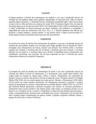 3
FAGOTE
O fagote pertence à família dos instrumentos de madeira e seu som é produzido através da
vibração de uma palheta dupla (duas palhetas sobrepostas). O ancestral mais velho do fagote,
segundo alguns estudiosos, é chamado dulcian, instrumento de palheta dupla e feito de uma peça
só que tocava a linha do baixo nas músicas do século XVI. O primeiro fagote feito em mais de
uma peça apareceu na França no século XVII. Carl Almenräder (1786-1843) é considerado como
o maior colaborador do desenvolvimento do fagote moderno. Ele melhorou a sonoridade e
capacidade das notas do instrumento. Em 1831, ele e A. J. Heckel fundaram uma fábrica que
produziu o fagote moderno, sistema alemão. A sua família inclui o fagote (convencional) e o
contra-fagote, porém no passado ela possuía mais três instrumentos.
SAXOFONE
O saxofone faz parte da família dos instrumentos de madeira e seu som é produzido através da
vibração de uma palheta simples. Foi inventado pelo belga Adolphe Sax na década de 1840 e
divulgado mais intensamente na França, durante este período. Sua família inclui o saxofone
soprano em si bemol, o saxofone alto em mi bemol, o saxofone tenor em si bemol, o saxofone
barítono em mi bemol e o saxofone baixo em si bemol. O dedilhado destes instrumentos são
semelhantes, facilitando sua execução. Ele foi bem explorado no jazz e utilizado por vários
compositores famosos no repertório orquestral.
TROMPETE
O trompete faz parte da família dos instrumentos de metal e seu som é produzido através da
vibração dos lábios no bocal do instrumento. É o instrumento mais agudo dessa família. Sua
origem pode ser traçada ao antigo Egito, África e Grécia. Antigamente, era construído de
madeira, bronze ou prata e não possuía válvulas (conhecido como “trompete natural”). Na Idade
Média (500-1430), ele era tocado apenas nas notas graves. Durante a Renascença (1430-1600),
ele foi usado em várias funções cerimoniais. Os trompetistas passaram a dominar o registro
agudo do instrumento aos poucos, especialmente no período Barroco (1600-1750). Foi em 1814
que Heinrich Stölzel apresentou o primeiro trompete com válvula. As válvulas permitiram o
instrumento tocar escala cromática. Sua família inclui, entre outros, os trompetes pícolos em mi
bemol e ré, o trompete em dó, o cornet e o flugelhorn; os tubos dos dois últimos são mais largo e
cônico, consequentemente, possuem uma sonoridade mais escura. Atualmente, ele faz parte dos
mais variados grupos instrumentais da música erudita e popular (orquestra sinfônica, banda e
grupos de choro, jazz e música folclórica).
 
