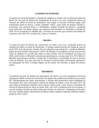 4
SAXHORN EM MI BEMOL
O saxhorn em mi bemol também é chamado de saxgênis ou saxhorn alto em diferentes partes do
Brasil. Ele faz parte da família dos instrumentos de metal e seu som é produzido através da
vibração dos lábios no bocal do instrumento. Sua origem se encontra na Roma antiga, onde
instrumentos feitos de bronze e metal, chamados “tubas”, eram usado em funções militares e
cerimoniais. Seu ancestral direto é o bombardino, também chamado de barítono e conhecido
como tuba tenor em alguns lugares, que apareceu primeiramente na Alemanha na década de
1830. Ele foi inventado por Adolphe Sax, o inventor do saxofone, que construiu uma família de
saxhornes entre 1843-45, o saxhorn alto, o tenor e o barítono.
TROMPA
A trompa faz parte da família dos instrumentos de metal e seu som é produzido através da
vibração dos lábios no bocal do instrumento. A trompa moderna provém da trompa de caça do
século XVI. Esta não possuía válvulas. Ela era conhecida como trompa lisa e produzia diferentes
grupos de notas usando várias partes (“voltas”) de afinação. Os trompistas tocavam com diversas
voltas de afinação ao seu lado para obter as notas corretas. Ela foi introduzida na França em
1660, porém foram os fabricantes alemães que aperfeiçoaram a trompa atual. Em 1818, Stölzel e
Bluhmel acrescentaram válvulas a trompa lisa e eliminaram a necessidade de usar as diversas
voltas de afinação. Já o rotor, que hoje se encontra na maioria desses instrumentos, passaram a
ser empregados em 1853. A trompa simples, em fá, contem três válvulas e a dupla, fá/si bemol,
quatro.
TROMBONE
O trombone faz parte da família dos instrumentos de metal e seu som é produzido através da
vibração dos lábios no bocal do instrumento. Há registro da existência de trombones já no século
XV. Diferentemente dos outros instrumentos, o formato dele permaneceu muito semelhante ao
seu original. Eles eram instrumentos comuns nas bandas da cidade e corte do século XVI. Há
vários tipos de trombones (contralto, tenor e baixo), sendo o tenor o mais comum. O trombone de
válvula foi desenvolvido no início do século XIX e em 1839 o trombone baixo foi inventado. A
vara do trombone permite um efeito sonoro que somente ele pode fazer. Atualmente ele faz parte
dos mais variados grupos instrumentais da música erudita e popular (orquestra sinfônica, banda e
grupos de choro e jazz).
 