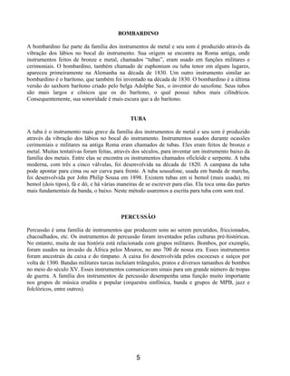 5
BOMBARDINO
A bombardino faz parte da família dos instrumentos de metal e seu som é produzido através da
vibração dos lábios no bocal do instrumento. Sua origem se encontra na Roma antiga, onde
instrumentos feitos de bronze e metal, chamados “tubas”, eram usado em funções militares e
cerimoniais. O bombardino, também chamado de euphonium ou tuba tenor em alguns lugares,
apareceu primeiramente na Alemanha na década de 1830. Um outro instrumento similar ao
bombardino é o barítono, que também foi inventado na década de 1830. O bombardino é a última
versão do saxhorn barítono criado pelo belga Adolphe Sax, o inventor do saxofone. Seus tubos
são mais largos e cônicos que os do barítono, o qual possui tubos mais cilíndricos.
Consequentemente, sua sonoridade é mais escura que a do barítono.
TUBA
A tuba é o instrumento mais grave da família dos instrumentos de metal e seu som é produzido
através da vibração dos lábios no bocal do instrumento. Instrumentos usados durante ocasiões
cerimoniais e militares na antiga Roma eram chamados de tubas. Eles eram feitos de bronze e
metal. Muitas tentativas foram feitas, através dos séculos, para inventar um instrumento baixo da
família dos metais. Entre elas se encontra os instrumentos chamados oficleide e serpente. A tuba
moderna, com três a cinco válvulas, foi desenvolvida na década de 1820. A campana da tuba
pode apontar para cima ou ser curva para frente. A tuba sousafone, usada em banda de marcha,
foi desenvolvida por John Philip Sousa em 1898. Existem tubas em si bemol (mais usada), mi
bemol (dois tipos), fá e dó, e há várias maneiras de se escrever para elas. Ela toca uma das partes
mais fundamentais da banda, o baixo. Neste método usaremos a escrita para tuba com som real.
PERCUSSÃO
Percussão é uma família de instrumentos que produzem sons ao serem percutidos, friccionados,
chacoalhados, etc. Os instrumentos de percussão foram inventados pelas culturas pré-históricas.
No entanto, muita de sua história está relacionada com grupos militares. Bombos, por exemplo,
foram usados na invasão da África pelos Mouros, no ano 700 de nossa era. Esses instrumentos
foram ancestrais da caixa e do tímpano. A caixa foi desenvolvida pelos escoceses e suíços por
volta de 1300. Bandas militares turcas incluíam triângulos, pratos e diversos tamanhos de bombos
no meio do século XV. Esses instrumentos comunicavam sinais para um grande número de tropas
de guerra. A família dos instrumentos de percussão desempenha uma função muito importante
nos grupos de música erudita e popular (orquestra sinfônica, banda e grupos de MPB, jazz e
folclóricos, entre outros).
 