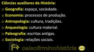 Ciências auxiliares da História:
o Geografia: espaço, sociedade.
o Economia: processos de produção.
o Antropologia: cultura, tradições.
o Arqueologia: cultura material.
o Paleografia: escritas antigas.
o Sociologia: relações sociais.
 