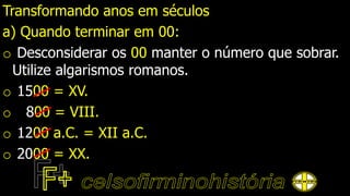 Transformando anos em séculos
a) Quando terminar em 00:
o Desconsiderar os 00 manter o número que sobrar.
Utilize algarismos romanos.
o 1500 = XV.
o 800 = VIII.
o 1200 a.C. = XII a.C.
o 2000 = XX.
 
