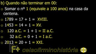 b) Quando não terminar em 00:
o Somar o nº 1 (equivale a 100 anos) na casa da
centena.
o 1789 = 17 + 1 = XVIII.
o 1453 = 14 + 1 = XV.
o 120 a.C. = 1 + 1 = II a.C.
o 32 a.C. = 0 + 1 = I a.C.
o 2013 = 20 + 1 = XXI.
 
