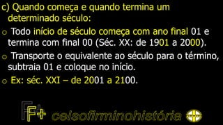 c) Quando começa e quando termina um
determinado século:
o Todo início de século começa com ano final 01 e
termina com final 00 (Séc. XX: de 1901 a 2000).
o Transporte o equivalente ao século para o término,
subtraia 01 e coloque no início.
o Ex: séc. XXI – de 2001 a 2100.
 