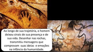 Ao longo de sua trajetória, o homem
deixou sinais de sua presença e de
sua vida. Desenhar nas rochas,
transmitiu mensagens que
comprovam suas ideias e emoções
na infância da humanidade.
 