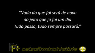 “Nada do que foi será de novo
do jeito que já foi um dia
Tudo passa, tudo sempre passará.”
 