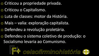 o Criticou a propriedade privada.
o Criticou o Capitalismo.
o Luta de classes: motor da História.
o Mais – valia: exploração capitalista.
o Defendeu a revolução proletária.
o Defendeu o sistema coletivo de produção: o
Socialismo levaria ao Comunismo.
 