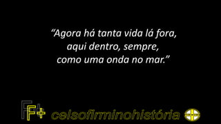“Agora há tanta vida lá fora,
aqui dentro, sempre,
como uma onda no mar.”
 