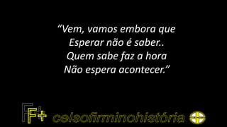 “Vem, vamos embora que
Esperar não é saber..
Quem sabe faz a hora
Não espera acontecer.”
 