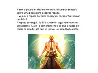 Nisso, o povo da cidade encontrou Saizoemon sentado
sobre uma pedra com a cabeça rapada.
– Vejam, a raposa barbeira conseguiu enganar Saizoemon
também!
A raposa conseguiu iludir Saizoemon seguindo todos os
seus passos. Assim, o samurai tornou-se alvo de gozo de
todos na cidade, até que se tornou um cidadão humilde.
 