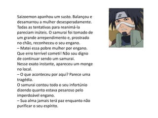 Saizoemon apanhou um susto. Balançou e
desamarrou a mulher desesperadamente.
Todas as tentativas para reanimá-la
pareciam inúteis. O samurai foi tomado de
um grande arrependimento e, prostrado
no chão, reconheceu o seu engano.
– Matei essa pobre mulher por engano.
Que erro terrível cometi! Não sou digno
de continuar sendo um samurai.
Nesse exato instante, apareceu um monge
no local.
– O que aconteceu por aqui? Parece uma
tragédia.
O samurai contou todo o seu infortúnio
dizendo quanto estava pesaroso pelo
imperdoável engano.
– Sua alma jamais terá paz enquanto não
purificar o seu espírito.
 