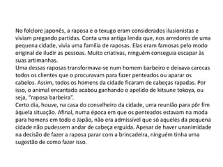 No folclore japonês, a raposa e o texugo eram considerados ilusionistas e
viviam pregando partidas. Conta uma antiga lenda que, nos arredores de uma
pequena cidade, vivia uma família de raposas. Elas eram famosas pelo modo
original de iludir as pessoas. Muito criativas, ninguém conseguia escapar às
suas artimanhas.
Uma dessas raposas transformava-se num homem barbeiro e deixava carecas
todos os clientes que o procuravam para fazer penteados ou aparar os
cabelos. Assim, todos os homens da cidade ficaram de cabeças rapadas. Por
isso, o animal encantado acabou ganhando o apelido de kitsune tokoya, ou
seja, “raposa barbeira”.
Certo dia, houve, na casa do conselheiro da cidade, uma reunião para pôr fim
àquela situação. Afinal, numa época em que os penteados estavam na moda
para homens em todo o Japão, não era admissível que só aqueles da pequena
cidade não pudessem andar de cabeça erguida. Apesar de haver unanimidade
na decisão de fazer a raposa parar com a brincadeira, ninguém tinha uma
sugestão de como fazer isso.
 