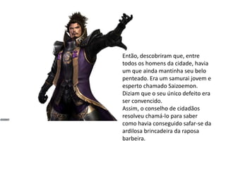 Então, descobriram que, entre
todos os homens da cidade, havia
um que ainda mantinha seu belo
penteado. Era um samurai jovem e
esperto chamado Saizoemon.
Diziam que o seu único defeito era
ser convencido.
Assim, o conselho de cidadãos
resolveu chamá-lo para saber
como havia conseguido safar-se da
ardilosa brincadeira da raposa
barbeira.
 