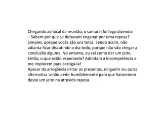 Chegando ao local da reunião, o samurai foi logo dizendo:
– Sabem por que se deixaram enganar por uma raposa?
Simples, porque vocês são uns tolos. Sendo assim, não
adianta ficar discutindo o dia todo, porque não vão chegar a
conclusão alguma. No entanto, eu sei como dar um jeito.
Então, o que estão esperando? Admitam a incompetência e
me implorem para castigá-la!
Apesar da arrogância irritar os presentes, ninguém viu outra
alternativa senão pedir humildemente para que Saizoemon
desse um jeito na atrevida raposa.
 