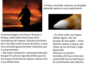 A moça, assustada, esquivou-se do golpe
                                         deixando aparecer uma cauda branca.




O samurai pegou uma lança e foi para o           – Eu tinha razão, sua raposa
bosque, onde todos diziam que havia              safada! Agora, não vais
esconderijos de raposas. Quando caminhava        escapar de meu golpe – assim
por uma trilha entre árvores de pinho, cruzou    dizendo, atacou a raposa, que
com uma bela garota de olhar malicioso, que      voltou ao seu formato e fugiu
o cumprimentou:                                  apavorada.
– Boa tarde, Saizoemon, está passeando pelo      Vitorioso na primeira
bosque? O samurai logo desconfiou que era        investida, ele ficou ainda mais
um truque ilusionista da raposa e atacou com     convencido da sua esperteza e
a sua afiada lança.                              foi caminhando mata adentro.
 