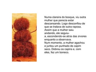 Numa clareira do bosque, viu outra
mulher que parecia estar
descansando. Logo desconfiou de
que se tratava de outra raposa.
Assim que a mulher saiu
andando, ele seguiu-
a, escondendo-se atrás das árvores
enquanto a observava.
Num momento, a mulher agachou
e juntou um punhado de capim
seco. Dobrou os capins e, com
eles, fez um boneco.
 