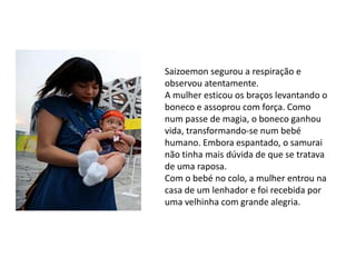 Saizoemon segurou a respiração e
observou atentamente.
A mulher esticou os braços levantando o
boneco e assoprou com força. Como
num passe de magia, o boneco ganhou
vida, transformando-se num bebé
humano. Embora espantado, o samurai
não tinha mais dúvida de que se tratava
de uma raposa.
Com o bebé no colo, a mulher entrou na
casa de um lenhador e foi recebida por
uma velhinha com grande alegria.
 