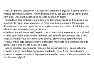 – Nossa – pensou Saizoemon – a raposa está tentando enganar a pobre velhinha.
Preciso agir imediatamente. Assim dizendo, entrou em casa derrubando a porta
com o pé. Encostando a lança no pescoço da mulher, disse:
– Cuidado, minha senhora, esta raposa está tentando enganá-la. Este bebé é um
punhado de capim seco, vi com meus próprios olhos quando ela fez a magia –
dizendo isso, o samurai apanhou uma corda e amarrou a mulher. A velhinha, que
não estava entendendo nada, protestou:
– Senhor samurai, o que está fazendo com a minha nora, o senhor é um maluco?
– Santa ignorância a sua, minha senhora! Será que não percebe que esta é uma
raposa astuta?! Fique olhando calada que vou provar o que estou dizendo.
– Pare, senhor, está completamente enganado. Meu neto não é um punhado de
palha, veja é uma criança de carne e osso.
– Minha senhora, quando uma raposa se faz passar por gente, para quebrar o
encanto, é necessário fazer fumaça com folha de cedro. Assim que a fumaça
encobrir a raposa encantada, logo aparece um rabo branco e, depois, ela volta ao
seu formato original.
 