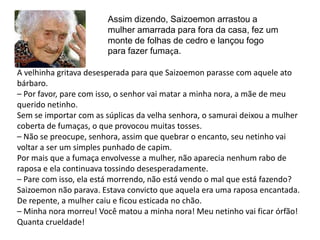 Assim dizendo, Saizoemon arrastou a
                        mulher amarrada para fora da casa, fez um
                        monte de folhas de cedro e lançou fogo
                        para fazer fumaça.

A velhinha gritava desesperada para que Saizoemon parasse com aquele ato
bárbaro.
– Por favor, pare com isso, o senhor vai matar a minha nora, a mãe de meu
querido netinho.
Sem se importar com as súplicas da velha senhora, o samurai deixou a mulher
coberta de fumaças, o que provocou muitas tosses.
– Não se preocupe, senhora, assim que quebrar o encanto, seu netinho vai
voltar a ser um simples punhado de capim.
Por mais que a fumaça envolvesse a mulher, não aparecia nenhum rabo de
raposa e ela continuava tossindo desesperadamente.
– Pare com isso, ela está morrendo, não está vendo o mal que está fazendo?
Saizoemon não parava. Estava convicto que aquela era uma raposa encantada.
De repente, a mulher caiu e ficou esticada no chão.
– Minha nora morreu! Você matou a minha nora! Meu netinho vai ficar órfão!
Quanta crueldade!
 