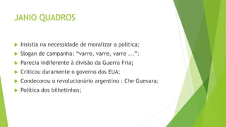 JANIO QUADROS
 Insistia na necessidade de moralizar a política;
 Slogan de campanha: “varre, varre, varre ...”;
 Parecia indiferente à divisão da Guerra Fria;
 Criticou duramente o governo dos EUA;
 Condecorou o revolucionário argentino : Che Guevara;
 Política dos bilhetinhos;
 
