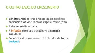 O OUTRO LADO DO CRESCIMENTO
 Beneficiaram do crescimento os empresários
nacionais e os vinculado ao capital estrangeiro;
 A classe média urbana;
 A inflação corroía e penalizava a camada
populares;
 Benefícios do crescimento distribuídos de forma
desigual;
 