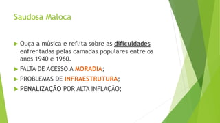 Saudosa Maloca
 Ouça a música e reflita sobre as dificuldades
enfrentadas pelas camadas populares entre os
anos 1940 e 1960.
 FALTA DE ACESSO A MORADIA;
 PROBLEMAS DE INFRAESTRUTURA;
 PENALIZAÇÃO POR ALTA INFLAÇÃO;
 