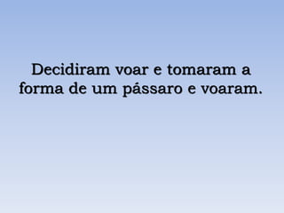 Decidiram voar e tomaram a
forma de um pássaro e voaram.
 