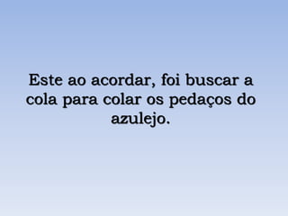 Este ao acordar, foi buscar a
cola para colar os pedaços do
azulejo.
 