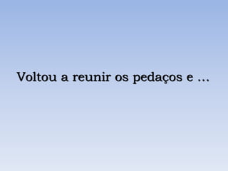 Voltou a reunir os pedaços e …
 