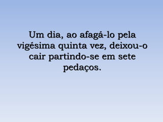 Um dia, ao afagá-lo pela
vigésima quinta vez, deixou-o
cair partindo-se em sete
pedaços.
 