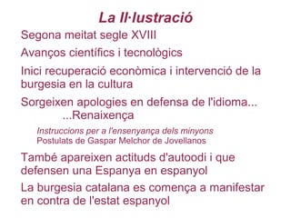 La Il·lustració
Segona meitat segle XVIII
Sorgeixen apologies en defensa de l'idioma...
...Renaixença
Avanços científics i tecnològics
Inici recuperació econòmica i intervenció de la
burgesia en la cultura
Instruccions per a l'ensenyança dels minyons
Postulats de Gaspar Melchor de Jovellanos
També apareixen actituds d'autoodi i que
defensen una Espanya en espanyol
La burgesia catalana es comença a manifestar
en contra de l'estat espanyol
 